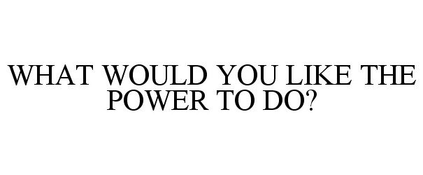  WHAT WOULD YOU LIKE THE POWER TO DO?