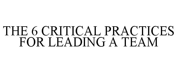 Trademark Logo THE 6 CRITICAL PRACTICES FOR LEADING A TEAM