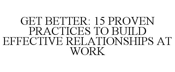  GET BETTER: 15 PROVEN PRACTICES TO BUILD EFFECTIVE RELATIONSHIPS AT WORK