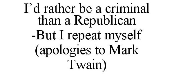  I'D RATHER BE A CRIMINAL THAN A REPUBLICAN -BUT I REPEAT MYSELF (APOLOGIES TO MARK TWAIN)