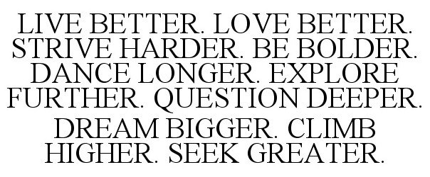  LIVE BETTER. LOVE BETTER. STRIVE HARDER. BE BOLDER. DANCE LONGER. EXPLORE FURTHER. QUESTION DEEPER. DREAM BIGGER. CLIMB HIGHER. SEEK GREATER.