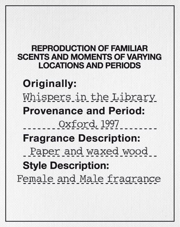  REPRODUCTION OF FAMILIAR SCENTS AND MOMENTS OF VARYING LOCATIONS AND PERIODS ORIGINALLY: WHISPERS IN THE LIBRARY PROVENANCE AND PERIOD: OXFORD, 1997 FRAGRANCE DESCRIPTION: PAPER AND WAXED WOOD STYLE DESCRIPTION: FEMALE AND MALE FRAGRANCE