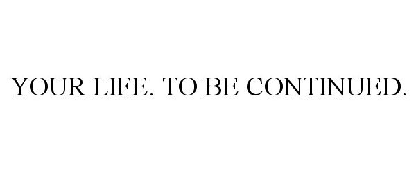  YOUR LIFE. TO BE CONTINUED.