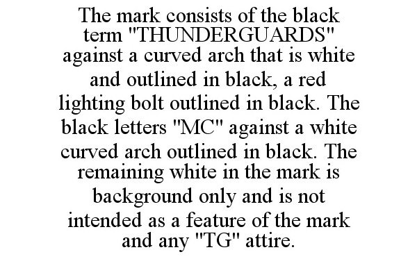  THE MARK CONSISTS OF THE BLACK TERM &quot;THUNDERGUARDS&quot; AGAINST A CURVED ARCH THAT IS WHITE AND OUTLINED IN BLACK, A RED LIGHTING BOLT OUTLINED IN BLACK. THE BLACK LETTERS &quot;MC&quot; AGAINST A WHITE CURVED ARCH OUTLINED IN BLACK. THE REMAINING WH