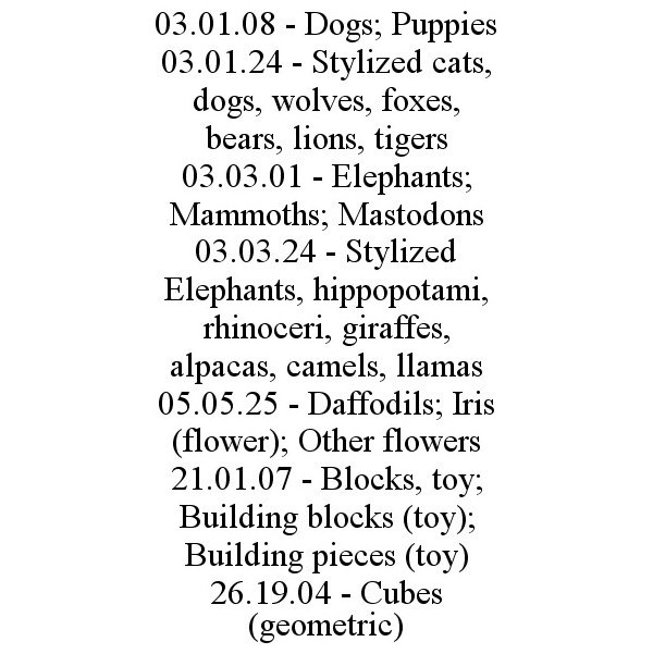  03.01.08 - DOGS; PUPPIES 03.01.24 - STYLIZED CATS, DOGS, WOLVES, FOXES, BEARS, LIONS, TIGERS 03.03.01 - ELEPHANTS; MAMMOTHS; MASTODONS 03.03.24 - STYLIZED ELEPHANTS, HIPPOPOTAMI, RHINOCERI, GIRAFFES, ALPACAS, CAMELS, LLAMAS 05.05.25 - DAFFODILS; IRIS (FLOW