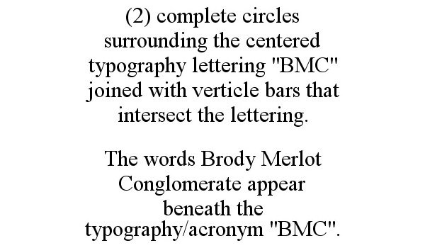  (2) COMPLETE CIRCLES SURROUNDING THE CENTERED TYPOGRAPHY LETTERING &quot;BMC&quot; JOINED WITH VERTICLE BARS THAT INTERSECT THE LETTERING. THE WORDS BRODY MERLOT CONGLOMERATE APPEAR BENEATH THE TYPOGRAPHY/ACRONYM &quot;BMC&quot;.