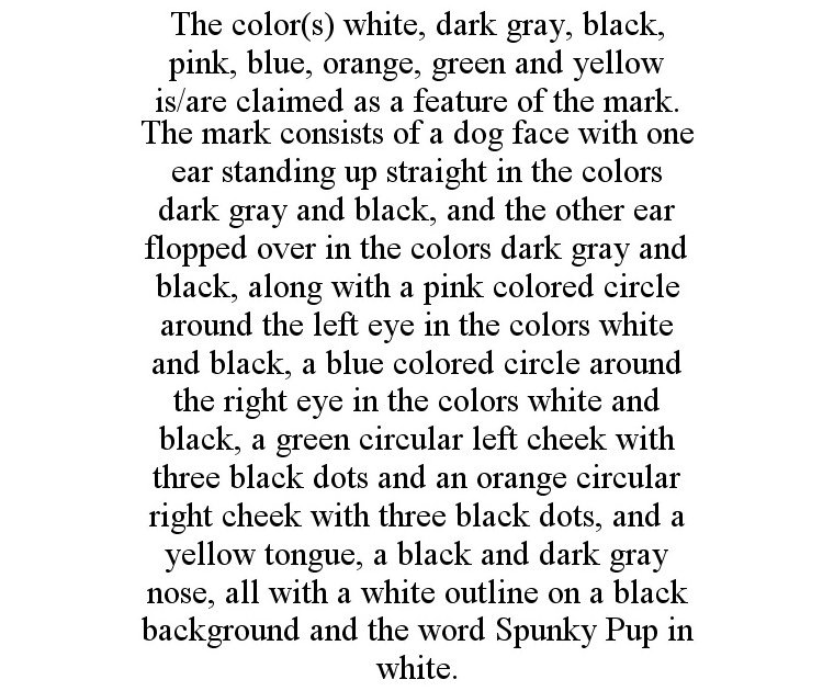  THE COLOR(S) WHITE, DARK GRAY, BLACK, PINK, BLUE, ORANGE, GREEN AND YELLOW IS/ARE CLAIMED AS A FEATURE OF THE MARK. THE MARK CONSISTS OF A DOG FACE WITH ONE EAR STANDING UP STRAIGHT IN THE COLORS DARK GRAY AND BLACK, AND THE OTHER EAR FLOPPED OVER IN THE C