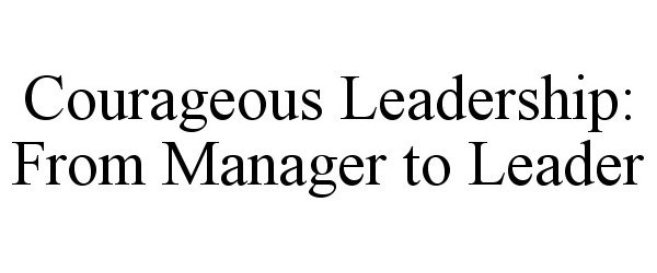  COURAGEOUS LEADERSHIP: FROM MANAGER TO LEADER