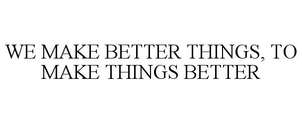  WE MAKE BETTER THINGS, TO MAKE THINGS BETTER