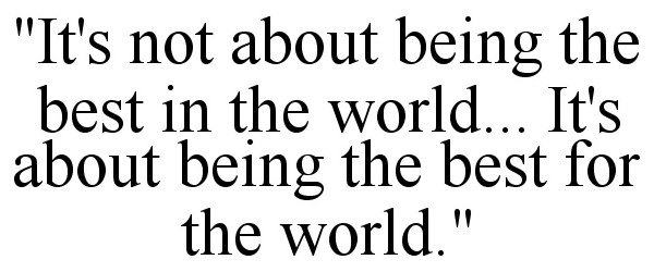  "IT'S NOT ABOUT BEING THE BEST IN THE WORLD... IT'S ABOUT BEING THE BEST FOR THE WORLD."