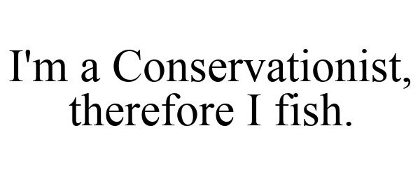  I'M A CONSERVATIONIST, THEREFORE I FISH.