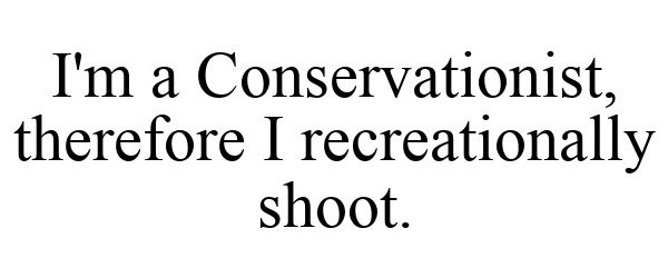  I'M A CONSERVATIONIST, THEREFORE I RECREATIONALLY SHOOT.