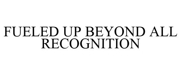  FUELED UP BEYOND ALL RECOGNITION