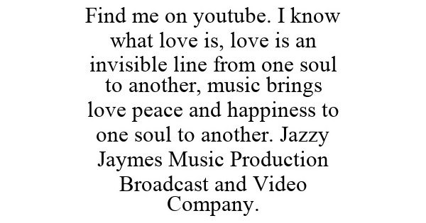 Trademark Logo FIND ME ON YOUTUBE. I KNOW WHAT LOVE IS, LOVE IS AN INVISIBLE LINE FROM ONE SOUL TO ANOTHER, MUSIC BRINGS LOVE PEACE AND HAPPINESS TO ONE SOUL TO ANOTHER. JAZZY JAYMES MUSIC PRODUCTION BROADCAST AND VIDEO COMPANY.