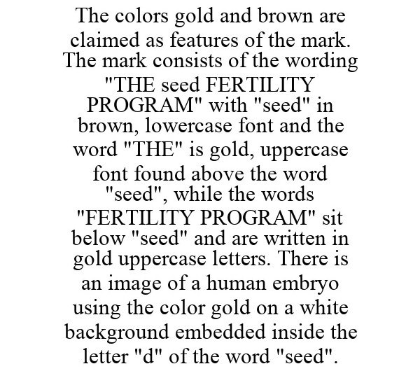 Trademark Logo THE COLORS GOLD AND BROWN ARE CLAIMED AS FEATURES OF THE MARK. THE MARK CONSISTS OF THE WORDING "THE SEED FERTILITY PROGRAM" WITH "SEED" IN BROWN, LOWERCASE FONT AND THE WORD "THE" IS GOLD, UPPERCASE FONT FOUND ABOVE THE WORD "SEED", WHILE THE WORDS "FERTILITY PROGRAM" SIT BELOW "SEED" AND ARE WRITTEN IN GOLD UPPERCASE LETTERS. THERE IS AN IMAGE OF A HUMAN EMBRYO USING THE COLOR GOLD ON A WHITE BACKGROUND EMBEDDED INSIDE THE LETTER "D" OF THE WORD "SEED".