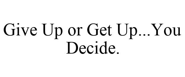  GIVE UP OR GET UP...YOU DECIDE.