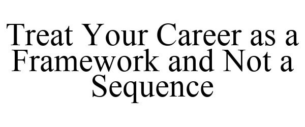  TREAT YOUR CAREER AS A FRAMEWORK AND NOT A SEQUENCE