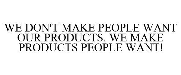  WE DON'T MAKE PEOPLE WANT OUR PRODUCTS. WE MAKE PRODUCTS PEOPLE WANT!