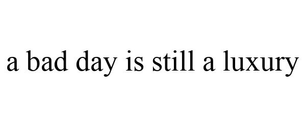  A BAD DAY IS STILL A LUXURY