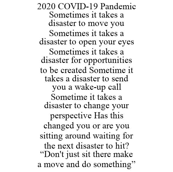  2020 COVID-19 PANDEMIC SOMETIMES IT TAKES A DISASTER TO MOVE YOU SOMETIMES IT TAKES A DISASTER TO OPEN YOUR EYES SOMETIMES IT TAKES A DISASTER FOR OPPORTUNITIES TO BE CREATED SOMETIME IT TAKES A DISASTER TO SEND YOU A WAKE-UP CALL SOMETIME IT TAKES A DISAS