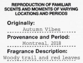  REPRODUCTION OF FAMILIAR SCENTS AND MOMENTS OF VARYING LOCATIONS AND PERIODS ORIGINALLY: AUTUMN VIBES PROVENANCE AND PERIOD: MONTREAL, 2018 FRAGRANCE DESCRIPTION: WOODY TRAIL AND RED LEAVES