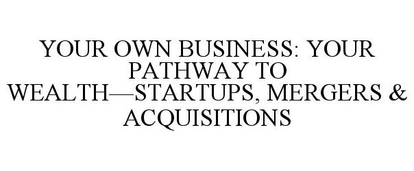  YOUR OWN BUSINESS: YOUR PATHWAY TO WEALTH: STARTUPS, MERGERS &amp; ACQUISITIONS