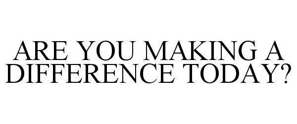  ARE YOU MAKING A DIFFERENCE TODAY?