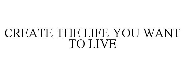  CREATE THE LIFE YOU WANT TO LIVE