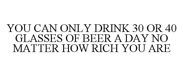  YOU CAN ONLY DRINK 30 OR 40 GLASSES OF BEER A DAY NO MATTER HOW RICH YOU ARE