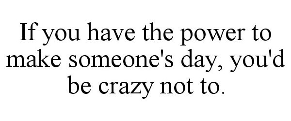  IF YOU HAVE THE POWER TO MAKE SOMEONE'S DAY, YOU'D BE CRAZY NOT TO.