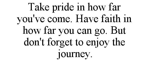  TAKE PRIDE IN HOW FAR YOU'VE COME. HAVE FAITH IN HOW FAR YOU CAN GO. BUT DON'T FORGET TO ENJOY THE JOURNEY.
