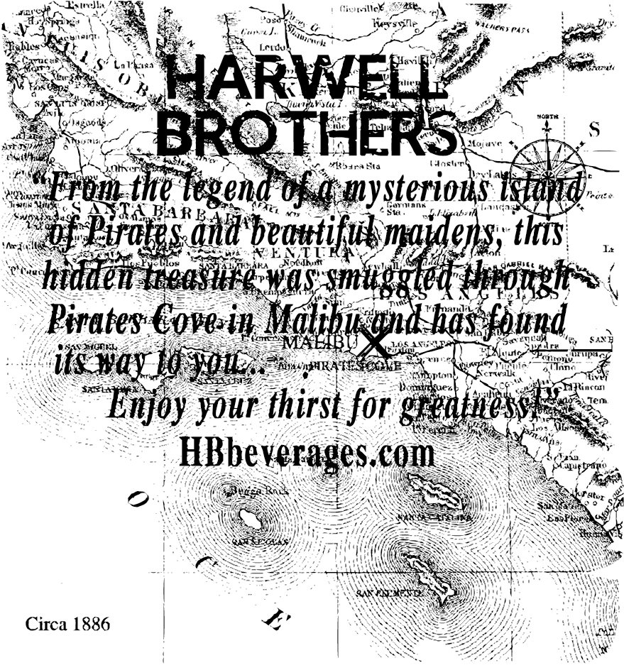 Trademark Logo HARWELL BROTHERS "FROM THE LEGEND OF A MYSTERIOUS ISLAND OF PIRATES AND BEAUTIFUL MAIDENS, THIS HIDDEN TREASURE WAS SMUGGLED THROUGH PIRATES COVE TO MALIBU AND HAS FOUND ITS WAY TO YOU. . . ENJOY YOUR THIRST FOR GREATNESS!" CIRCA 1886