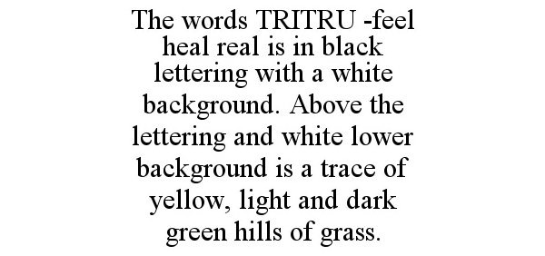  THE WORDS TRITRU -FEEL HEAL REAL IS IN BLACK LETTERING WITH A WHITE BACKGROUND. ABOVE THE LETTERING AND WHITE LOWER BACKGROUND IS A TRACE OF YELLOW, LIGHT AND DARK GREEN HILLS OF GRASS.