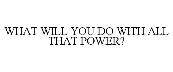  WHAT WILL YOU DO WITH ALL THAT POWER?