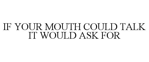  IF YOUR MOUTH COULD TALK IT WOULD ASK FOR