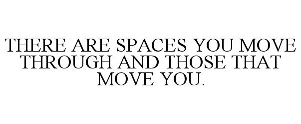  THERE ARE SPACES YOU MOVE THROUGH AND THOSE THAT MOVE YOU.