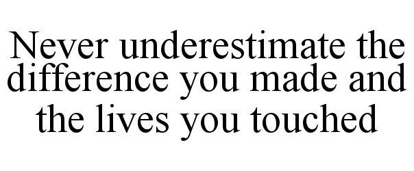  NEVER UNDERESTIMATE THE DIFFERENCE YOU MADE AND THE LIVES YOU TOUCHED