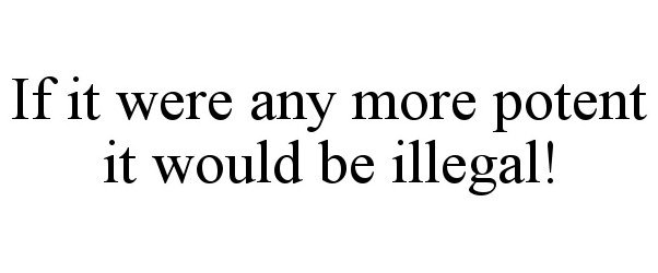  IF IT WERE ANY MORE POTENT IT WOULD BE ILLEGAL!