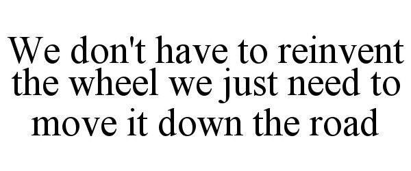  WE DON'T HAVE TO REINVENT THE WHEEL WE JUST NEED TO MOVE IT DOWN THE ROAD