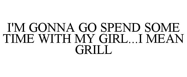  I'M GONNA GO SPEND SOME TIME WITH MY GIRL...I MEAN GRILL