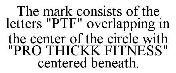  THE MARK CONSISTS OF THE LETTERS &quot;PTF&quot; OVERLAPPING IN THE CENTER OF THE CIRCLE WITH &quot;PRO THICKK FITNESS&quot; CENTERED BENEATH.