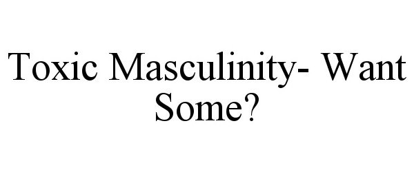  TOXIC MASCULINITY- WANT SOME?