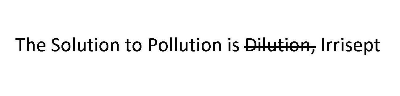  THE SOLUTION TO POLLUTION IS DILUTION, IRRISEPT