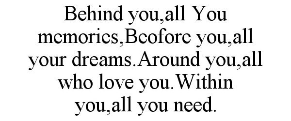  BEHIND YOU,ALL YOU MEMORIES,BEOFORE YOU,ALL YOUR DREAMS.AROUND YOU,ALL WHO LOVE YOU.WITHIN YOU,ALL YOU NEED.