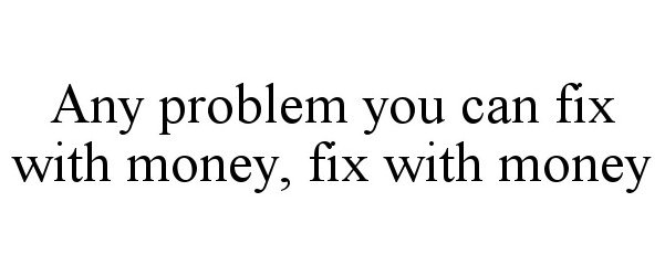  ANY PROBLEM YOU CAN FIX WITH MONEY, FIX WITH MONEY