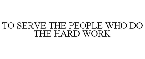  TO SERVE THE PEOPLE WHO DO THE HARD WORK