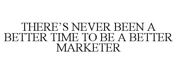  THERE'S NEVER BEEN A BETTER TIME TO BE A BETTER MARKETER
