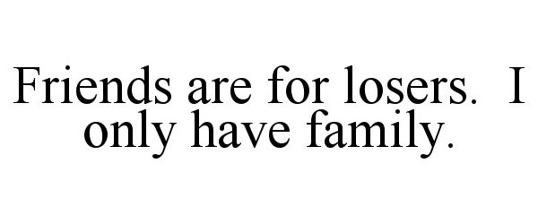  FRIENDS ARE FOR LOSERS. I ONLY HAVE FAMILY.